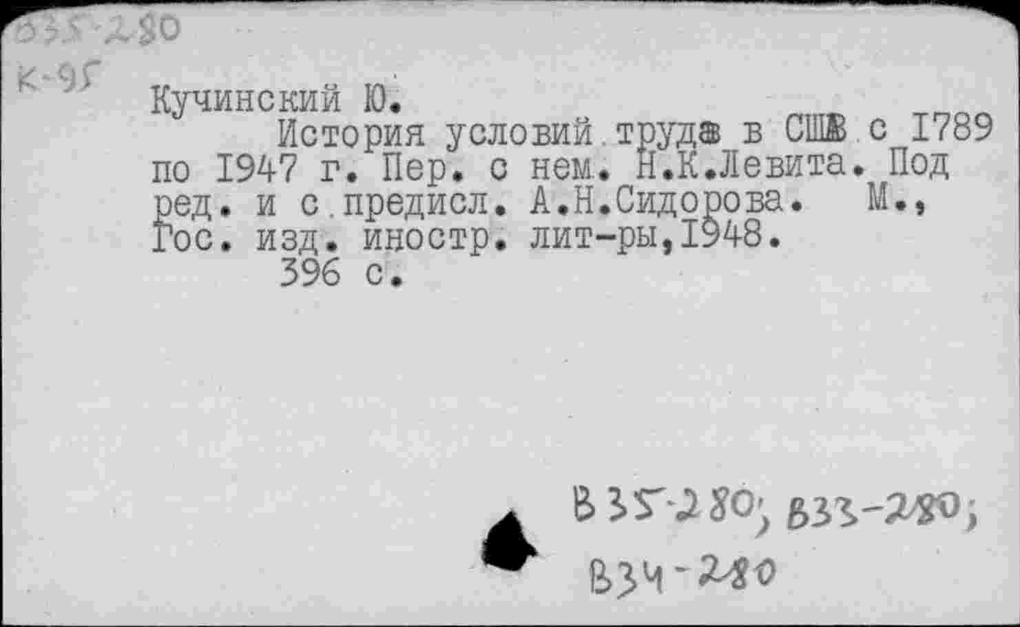 ﻿о -
Кучинский Ю.	л
История условий.труд® в СШВ.с 1789 по 1947 г. Пер. с нем. Н.К.Левита. Под род. и с.предисл. А.Н.Сидорова.	М.»
Гос. изд. иностр, лит-ры,1948.
396 с.
бзг-З-'Х'О;
ВЗЧ-240